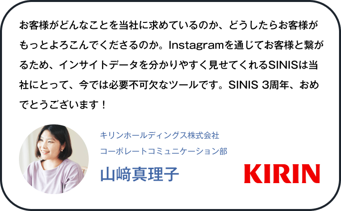 お客様がどんなことを当社に求めているのか、どうしたらお客様がもっとよろこんでくださるのか。Instagramを通じてお客様と繋がるため、インサイトデータを分かりやすく見せてくれるSINISは当社にとって、今では必要不可欠なツールです。SINIS 3周年、おめでとうございます！