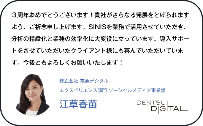３周年おめでとうございます！貴社がさらなる発展をとげられますよう、ご祈念申し上げます。SINISを業務で活用させていただき、分析の精緻化と業務の効率化に大変役に立っています。導入サポートをさせていただいたクライアント様にも喜んでいただいています。今後ともよろしくお願いいたします！