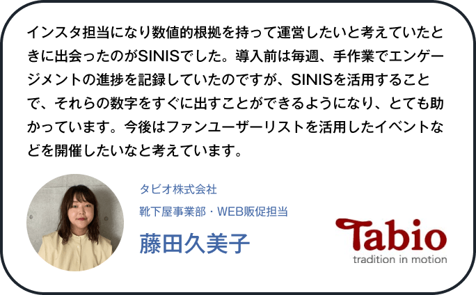 インスタ担当になり数値的根拠を持って運営したいと考えていたときに出会ったのがSINISでした。導入前は毎週、手作業でエンゲージメントの進捗を記録していたのですが、SINISを活用することで、それらの数字をすぐに出すことができるようになり、とても助かっています。今後はファンユーザーリストを活用したイベントなどを開催したいなと考えています。