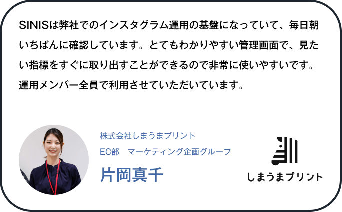 SINISは弊社でのインスタグラム運用の基盤になっていて、毎日朝いちばんに確認しています。とてもわかりやすい管理画面で、見たい指標をすぐに取り出すことができるので非常に使いやすいです。運用メンバー全員で利用させていただいています。
