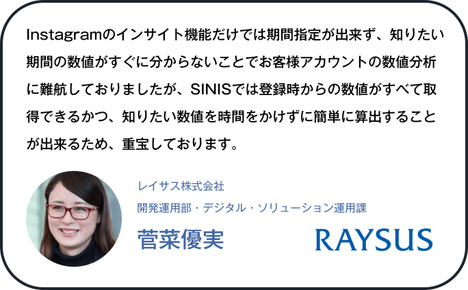 Instagramのインサイト機能だけでは期間指定が出来ず、知りたい期間の数値がすぐに分からないことでお客様アカウントの数値分析に難航しておりましたが、SINISでは登録時からの数値がすべて取得できるかつ、知りたい数値を時間をかけずに簡単に算出することが出来るため、重宝しております。