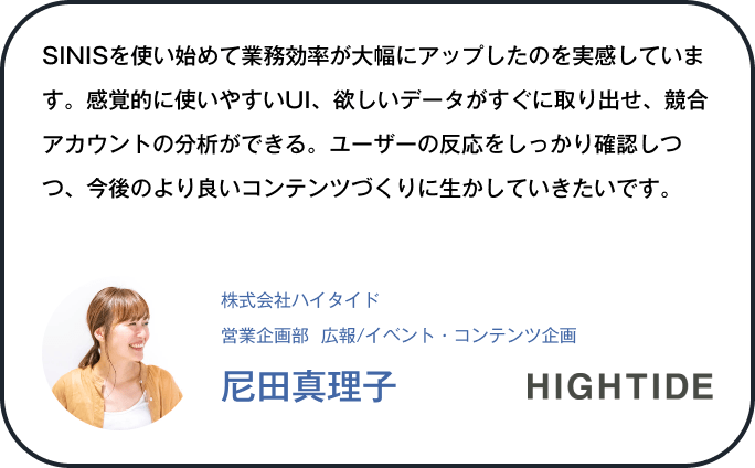 SINISを使い始めて業務効率が大幅にアップしたのを実感しています。感覚的に使いやすいUI、欲しいデータがすぐに取り出せ、競合アカウントの分析ができる。ユーザーの反応をしっかり確認しつつ、今後のより良いコンテンツづくりに生かしていきたいです。