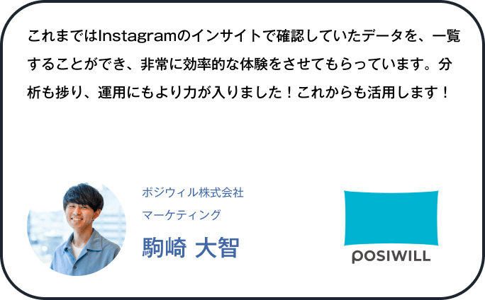 これまではInstagramのインサイトで確認していたデータを、一覧することができ、非常に効率的な体験をさせてもらっています。分析も捗り、運用にもより力が入りました！これからも活用します！