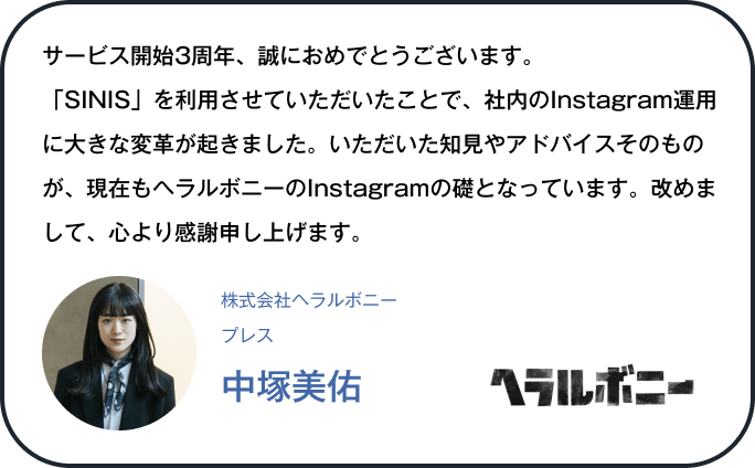 サービス開始3周年、誠におめでとうございます。「SINIS」を利用させていただいたことで、社内のInstagram運用に大きな変革が起きました。いただいた知見やアドバイスそのものが、現在もヘラルボニーのInstagramの礎となっています。改めまして、心より感謝申し上げます。